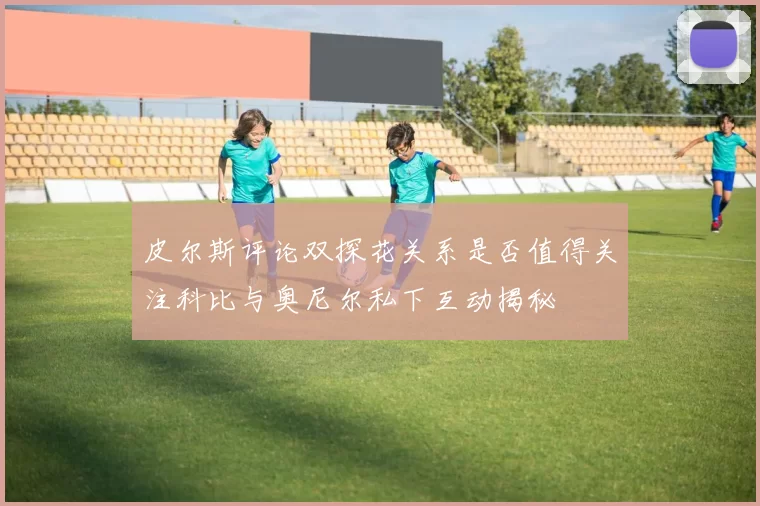 皮尔斯评论双探花关系是否值得关注科比与奥尼尔私下互动揭秘