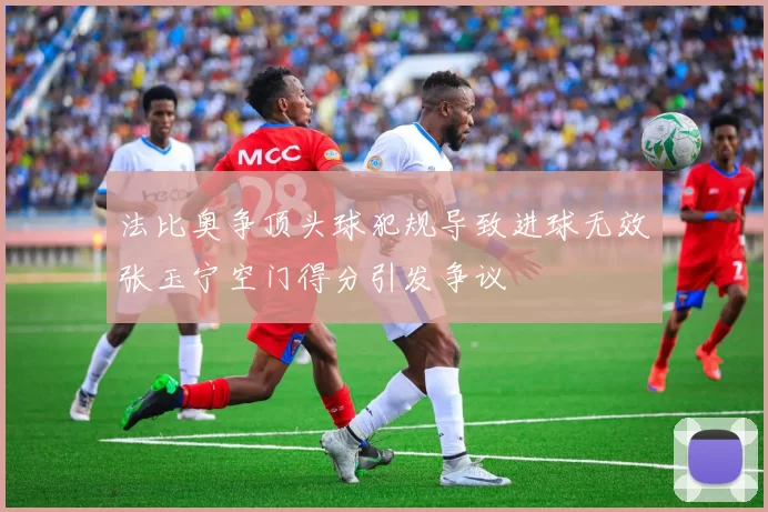 法比奥争顶头球犯规导致进球无效张玉宁空门得分引发争议