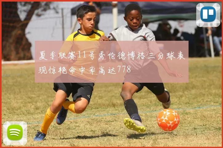 夏季联赛11号秀伦德博格三分球表现惊艳命中率高达778
