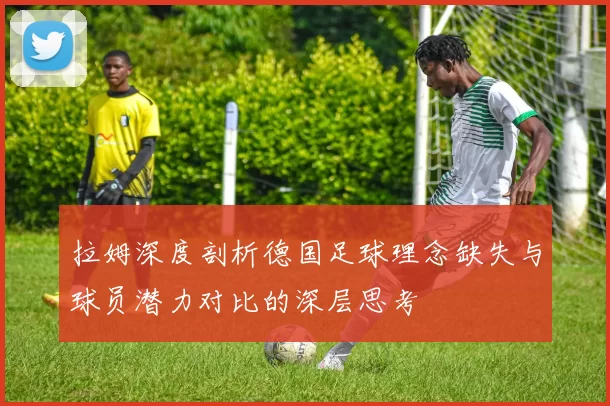 拉姆深度剖析德国足球理念缺失与球员潜力对比的深层思考