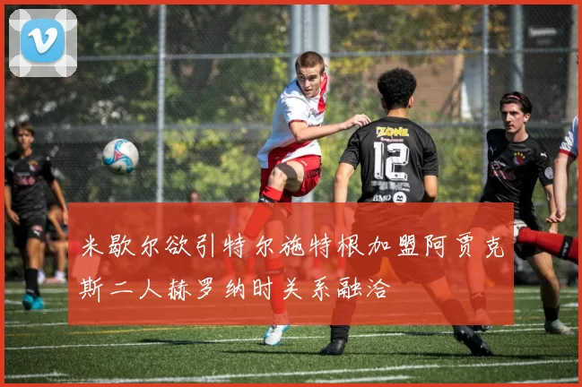 米歇尔欲引特尔施特根加盟阿贾克斯二人赫罗纳时关系融洽