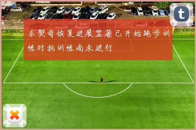 东契奇恢复进展显著已开始跑步训练对抗训练尚未进行