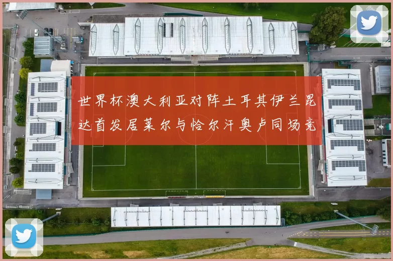世界杯澳大利亚对阵土耳其伊兰昆达首发居莱尔与恰尔汗奥卢同场竞技
