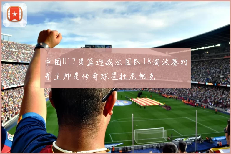 中国U17男篮迎战法国队18淘汰赛对手主帅是传奇球星托尼帕克