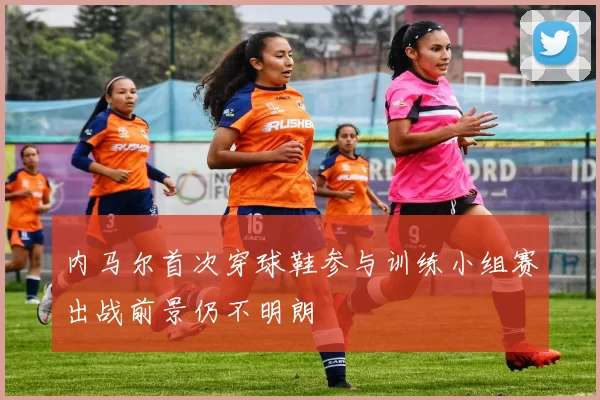 内马尔首次穿球鞋参与训练小组赛出战前景仍不明朗