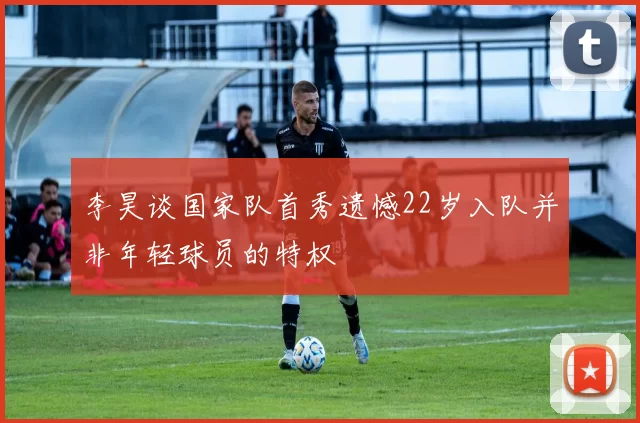 李昊谈国家队首秀遗憾22岁入队并非年轻球员的特权