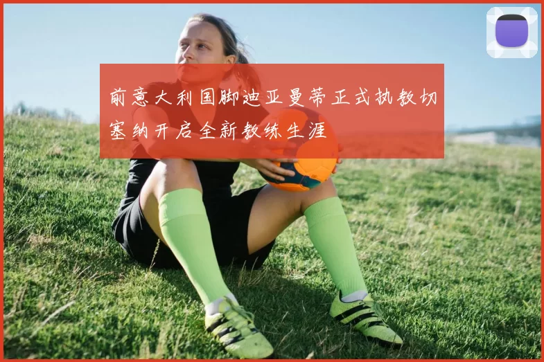 前意大利国脚迪亚曼蒂正式执教切塞纳开启全新教练生涯