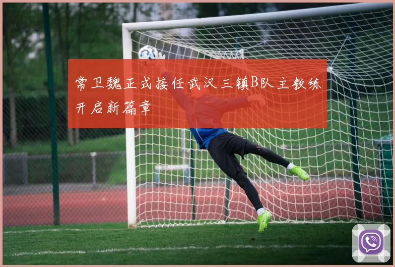 常卫魏正式接任武汉三镇B队主教练开启新篇章