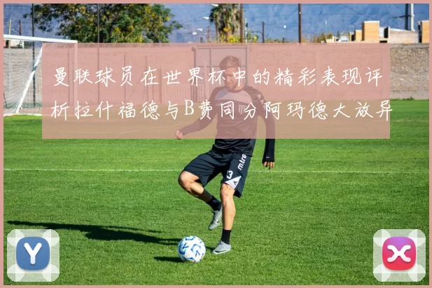 曼联球员在世界杯中的精彩表现评析拉什福德与B费同分阿玛德大放异彩