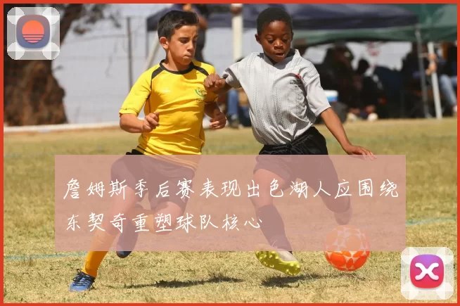 詹姆斯季后赛表现出色湖人应围绕东契奇重塑球队核心