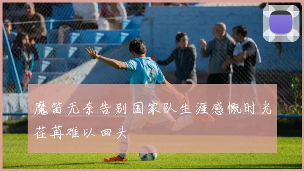 魔笛无奈告别国家队生涯感慨时光荏苒难以回头