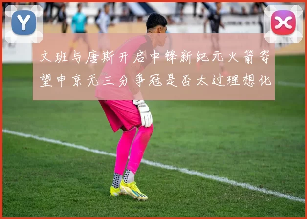 文班与唐斯开启中锋新纪元火箭寄望申京无三分争冠是否太过理想化