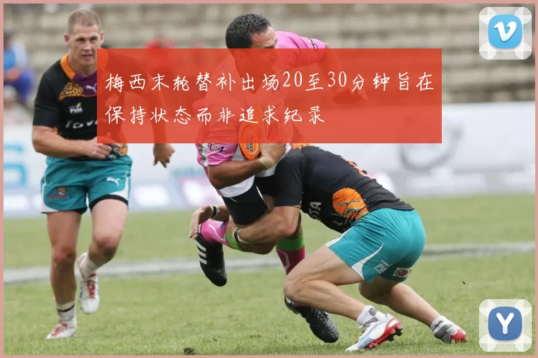梅西末轮替补出场20至30分钟旨在保持状态而非追求纪录