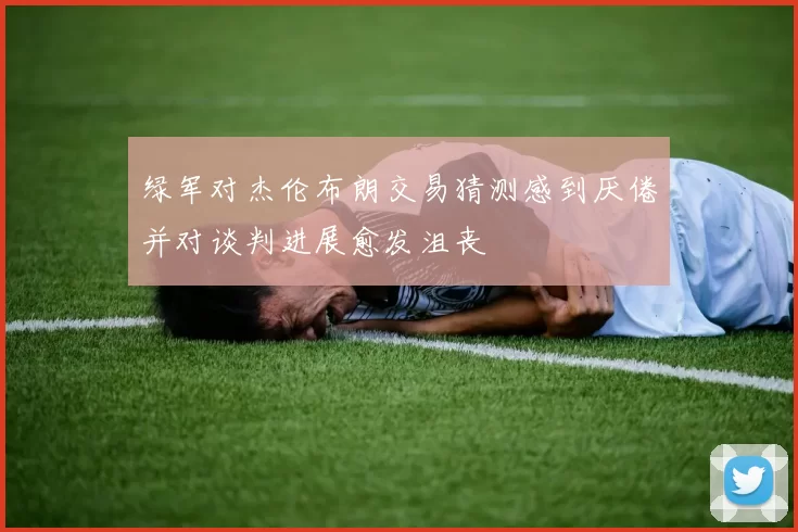 绿军对杰伦布朗交易猜测感到厌倦并对谈判进展愈发沮丧