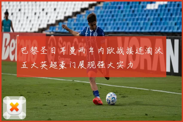 巴黎圣日耳曼两年内欧战接连淘汰五大英超豪门展现强大实力