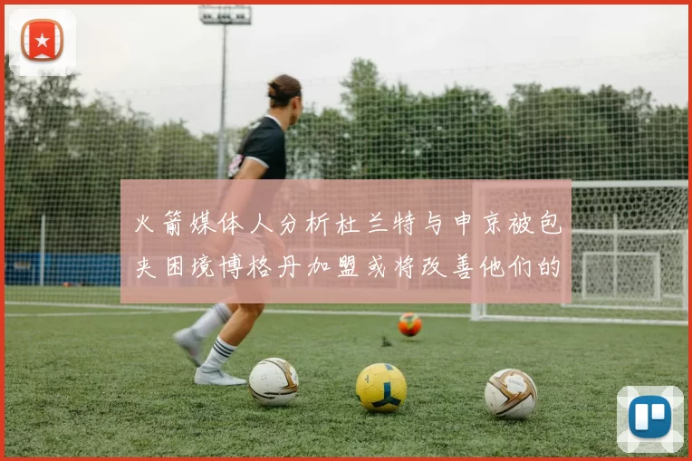 火箭媒体人分析杜兰特与申京被包夹困境博格丹加盟或将改善他们的进攻空间