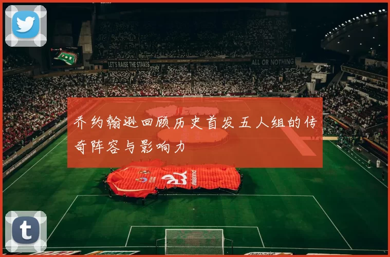 乔约翰逊回顾历史首发五人组的传奇阵容与影响力