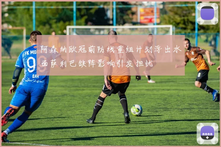 阿森纳欧冠前防线重组计划浮出水面萨利巴缺阵影响引发担忧