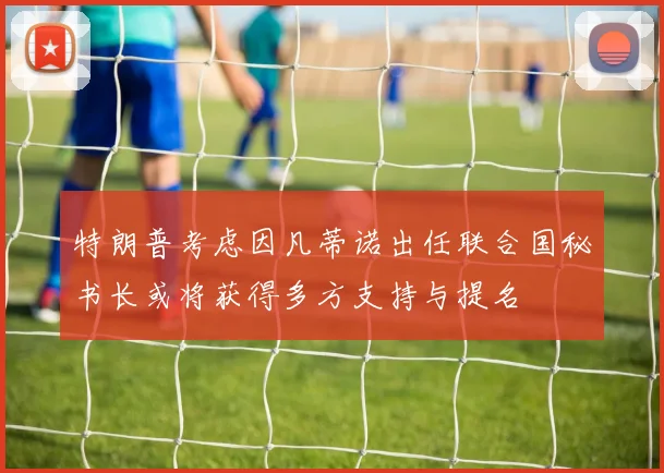 特朗普考虑因凡蒂诺出任联合国秘书长或将获得多方支持与提名